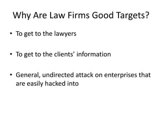 Why Are Law Firms Good Targets?
• To get to the lawyers

• To get to the clients’ information

• General, undirected attack on enterprises that
  are easily hacked into
 