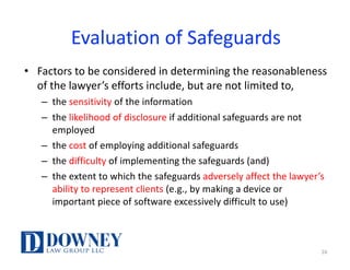 Evaluation	of	Safeguards
• Factors	to	be	considered	in	determining	the	reasonableness	
of	the	lawyer’s	efforts	include,	but	are	not	limited	to,	
– the	sensitivity of	the	information
– the	likelihood	of	disclosure	if	additional	safeguards	are	not	
employed
– the	cost of	employing	additional	safeguards
– the	difficulty of	implementing	the	safeguards (and)	
– the	extent	to	which	the	safeguards	adversely	affect	the	lawyer’s	
ability	to	represent	clients	(e.g.,	by	making	a	device	or	
important	piece	of	software	excessively	difficult	to	use)
16
 