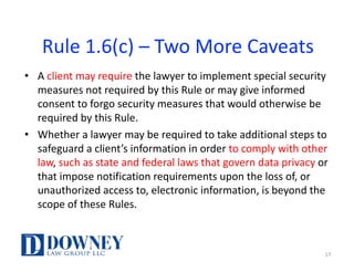 Rule	1.6(c)	– Two	More	Caveats
• A	client	may	require	the	lawyer	to	implement	special	security	
measures	not	required	by	this	Rule	or	may	give	informed	
consent	to	forgo	security	measures	that	would	otherwise	be	
required	by	this	Rule.	
• Whether	a	lawyer	may	be	required	to	take	additional	steps	to	
safeguard	a	client’s	information	in	order	to	comply	with	other	
law,	such	as	state	and	federal	laws	that	govern	data	privacy	or	
that	impose	notification	requirements	upon	the	loss	of,	or	
unauthorized	access	to,	electronic	information,	is	beyond	the	
scope	of	these	Rules.	
17
 
