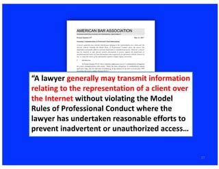 27
“A	lawyer	generally	may	transmit	information	
relating	to	the	representation	of	a	client	over	
the	Internet without	violating	the	Model	
Rules	of	Professional	Conduct	where	the	
lawyer	has	undertaken	reasonable	efforts	to	
prevent	inadvertent	or	unauthorized	access…	
 