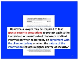 28
…However,	a	lawyer	may	be	required	to	take	
special	security	precautions	to	protect	against	the	
inadvertent	or	unauthorized	disclosure	of	client	
information	when	required	by	an	agreement	with	
the	client	or	by	law,	or	when	the	nature	of	the	
information requires	a	higher	degree	of	security.”
 