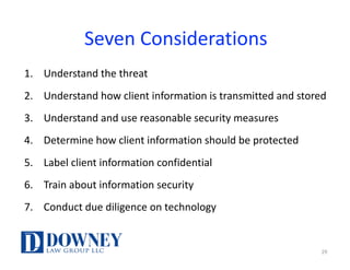 Seven	Considerations
1. Understand	the	threat
2. Understand	how	client	information	is	transmitted	and	stored
3. Understand	and	use	reasonable	security	measures
4. Determine	how	client	information	should	be	protected
5. Label	client	information	confidential
6. Train	about	information	security
7. Conduct	due	diligence	on	technology
29
 