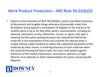 Work	Product	Protection	– MO	Rule	56.01(b)(3)
• Subject	to	the	provisions	of	Rule	56.01(b)(4),	a	party	may	obtain	discovery	
of	documents	and	tangible	things	otherwise	discoverable	under	Rule	
56.01(b)(1)	and	prepared	in	anticipation	of	litigation	or	for	trial	by	or	for	
another	party	or	by	or	for	that	other	party's	representative,	including	an	
attorney,	consultant,	surety,	indemnitor,	insurer,	or	agent,	only	upon	a	
showing	that	the	party	seeking	discovery	has	substantial	need	of	the	
materials	in	the	preparation	of	the	case	and	that	the	adverse	party	is	
unable	without	undue	hardship	to	obtain	the	substantial	equivalent	of	the	
materials	by	other	means.	In	ordering	discovery	of	such	materials	when	
the	required	showing	has	been	made,	the	court	shall	protect	against	
disclosure	of	the	mental	impressions,	conclusions,	opinions,	or	legal	
theories	of	an	attorney	or	other	representative	of	a	party	concerning	the	
litigation.
43
 