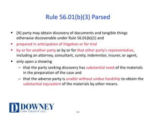 Rule	56.01(b)(3)	Parsed
§ [A]	party	may	obtain	discovery	of	documents	and	tangible	things	
otherwise	discoverable	under	Rule	56.01(b)(1)	and	
§ prepared	in	anticipation	of	litigation	or	for	trial	
§ by	or	for	another	party	or	by	or	for	that	other	party's	representative,	
including	an	attorney,	consultant,	surety,	indemnitor,	insurer,	or	agent,	
§ only	upon	a	showing	
– that	the	party	seeking	discovery	has	substantial	need	of	the	materials	
in	the	preparation	of	the	case	and	
– that	the	adverse	party	is	unable	without	undue	hardship	to	obtain	the	
substantial	equivalent	of	the	materials	by	other	means.	
44
 