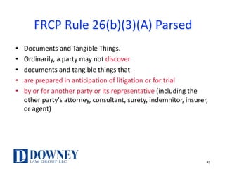FRCP	Rule	26(b)(3)(A)	Parsed
• Documents	and	Tangible	Things.	
• Ordinarily,	a	party	may	not	discover	
• documents	and	tangible	things	that
• are	prepared	in	anticipation	of	litigation	or	for	trial	
• by	or	for	another	party	or	its	representative	(including	the	
other	party's	attorney,	consultant,	surety,	indemnitor,	insurer,	
or	agent)
45
 