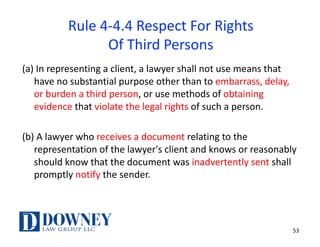 53
Rule	4-4.4	Respect	For	Rights
Of	Third	Persons
(a)	In	representing	a	client,	a	lawyer	shall	not	use	means	that	
have	no	substantial	purpose	other	than	to	embarrass,	delay,	
or	burden	a	third	person,	or	use	methods	of	obtaining	
evidence	that	violate	the	legal	rights	of	such	a	person.
(b)	A	lawyer	who	receives	a	document	relating	to	the	
representation	of	the	lawyer's	client	and	knows	or	reasonably	
should	know	that	the	document	was	inadvertently	sent	shall	
promptly	notify the	sender.
 