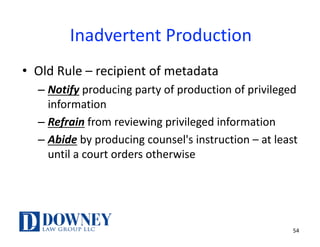 54
Inadvertent	Production
• Old	Rule	– recipient	of	metadata
– Notify producing	party	of	production	of	privileged	
information
– Refrain from	reviewing	privileged	information
– Abide by	producing	counsel's	instruction	– at	least	
until	a	court	orders	otherwise
 