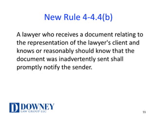 55
New	Rule	4-4.4(b)
A	lawyer	who	receives	a	document	relating	to	
the	representation	of	the	lawyer's	client	and	
knows	or	reasonably	should	know	that	the	
document	was	inadvertently	sent	shall	
promptly	notify	the	sender.
 