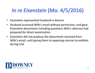In	re	Eisenstein (Mo.	4/5/2016)
• Eisenstein	represented	Husband	in	divorce
• Husband	accessed	Wife's	email	without	permission,	and	gave	
Eisenstein	documents	including	questions	Wife's	attorney	had	
prepared	for	direct	examination
• Eisenstein	did	not	produce	the	documents	received	from	
Wife's	email,	until	giving	them	to	opposing	counsel	as	exhibits	
during	trial
56
 