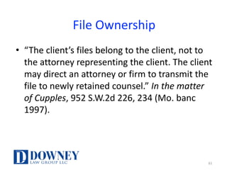 File	Ownership
• “The	client’s	files	belong	to	the	client,	not	to	
the	attorney	representing	the	client.	The	client	
may	direct	an	attorney	or	firm	to	transmit	the	
file	to	newly	retained	counsel.”	In	the	matter	
of	Cupples,	952	S.W.2d	226,	234	(Mo.	banc	
1997).
61
 
