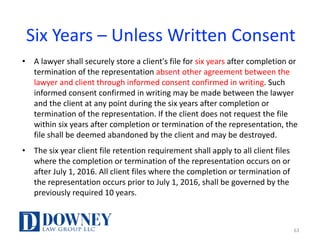 Six	Years	– Unless	Written	Consent
• A	lawyer	shall	securely	store	a	client's	file	for	six	years	after	completion	or	
termination	of	the	representation	absent	other	agreement	between	the	
lawyer	and	client	through	informed	consent	confirmed	in	writing.	Such	
informed	consent	confirmed	in	writing	may	be	made	between	the	lawyer	
and	the	client	at	any	point	during	the	six	years	after	completion	or	
termination	of	the	representation.	If	the	client	does	not	request	the	file	
within	six	years	after	completion	or	termination	of	the	representation,	the	
file	shall	be	deemed	abandoned	by	the	client	and	may	be	destroyed.	
• The	six	year	client	file	retention	requirement	shall	apply	to	all	client	files	
where	the	completion	or	termination	of	the	representation	occurs	on	or	
after	July	1,	2016.	All	client	files	where	the	completion	or	termination	of	
the	representation	occurs	prior	to	July	1,	2016,	shall	be	governed	by	the	
previously	required	10	years.
63
 