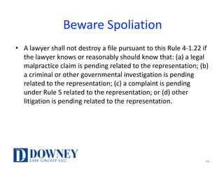 Beware	Spoliation
• A	lawyer	shall	not	destroy	a	file	pursuant	to	this	Rule	4-1.22	if	
the	lawyer	knows	or	reasonably	should	know	that:	(a)	a	legal	
malpractice	claim	is	pending	related	to	the	representation;	(b)	
a	criminal	or	other	governmental	investigation	is	pending	
related	to	the	representation;	(c)	a	complaint	is	pending	
under	Rule	5	related	to	the	representation;	or	(d)	other	
litigation	is	pending	related	to	the	representation.	
64
 