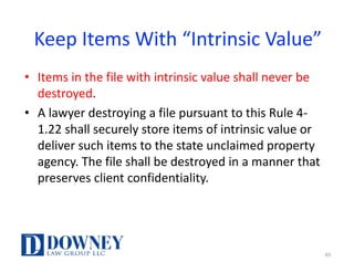 Keep	Items	With	“Intrinsic	Value”
• Items	in	the	file	with	intrinsic	value	shall	never	be	
destroyed.	
• A	lawyer	destroying	a	file	pursuant	to	this	Rule	4-
1.22	shall	securely	store	items	of	intrinsic	value	or	
deliver	such	items	to	the	state	unclaimed	property	
agency.	The	file	shall	be	destroyed	in	a	manner	that	
preserves	client	confidentiality.	
65
 