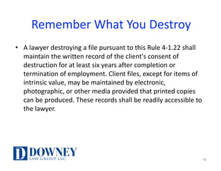 Remember	What	You	Destroy
• A	lawyer	destroying	a	file	pursuant	to	this	Rule	4-1.22	shall	
maintain	the	written	record	of	the	client's	consent	of	
destruction	for	at	least	six	years	after	completion	or	
termination	of	employment.	Client	files,	except	for	items	of	
intrinsic	value,	may	be	maintained	by	electronic,	
photographic,	or	other	media	provided	that	printed	copies	
can	be	produced.	These	records	shall	be	readily	accessible	to	
the	lawyer.
66
 
