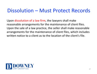 Dissolution	– Must	Protect	Records
Upon	dissolution	of	a	law	firm,	the	lawyers	shall	make	
reasonable	arrangements	for	the	maintenance	of	client	files.	
Upon	the	sale	of	a	law	practice,	the	seller	shall	make	reasonable	
arrangements	for	the	maintenance	of	client	files,	which	includes	
written	notice	to	a	client	as	to	the	location	of	the	client's	file.	
67
 