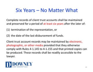 Six	Years	– No	Matter	What
Complete	records	of	client	trust	accounts	shall	be	maintained	
and	preserved	for	a	period	of	at	least	six	years	after	the	later	of:
(1) termination	of	the	representation,	or
(2) the	date	of	the	last	disbursement	of	funds.
Client	trust	account	records	may	be	maintained	by	electronic,	
photographic,	or	other	media	provided	that	they	otherwise	
comply	with	Rules	4-1.145	to	4-1.155	and	that	printed	copies	can	
be	produced.	These	records	shall	be	readily	accessible	to	the	
lawyer.
69
 