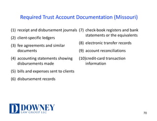 Required	Trust	Account	Documentation	(Missouri)	
(1) receipt	and	disbursement	journals
(2) client-specific	ledgers
(3) fee	agreements	and	similar	
documents
(4) accounting	statements	showing	
disbursements	made
(5) bills	and	expenses	sent	to	clients
(6) disbursement	records
(7) check-book	registers	and	bank	
statements	or	the	equivalents
(8) electronic	transfer	records
(9) account	reconciliations
(10)credit-card	transaction	
information	
70
 