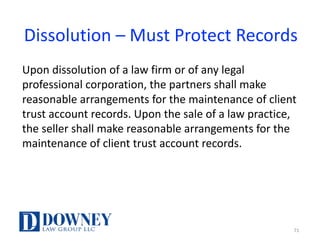 Dissolution	– Must	Protect	Records
Upon	dissolution	of	a	law	firm	or	of	any	legal	
professional	corporation,	the	partners	shall	make	
reasonable	arrangements	for	the	maintenance	of	client	
trust	account	records.	Upon	the	sale	of	a	law	practice,	
the	seller	shall	make	reasonable	arrangements	for	the	
maintenance	of	client	trust	account	records.
71
 