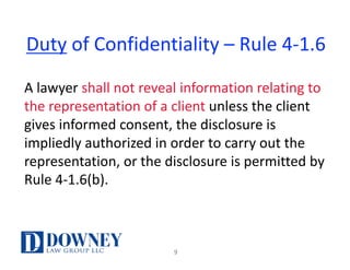 Duty of	Confidentiality	– Rule	4-1.6
A	lawyer	shall	not	reveal	information	relating	to	
the	representation	of	a	client	unless	the	client	
gives	informed	consent,	the	disclosure	is	
impliedly	authorized	in	order	to	carry	out	the	
representation,	or	the	disclosure	is	permitted	by	
Rule	4-1.6(b).
9
 