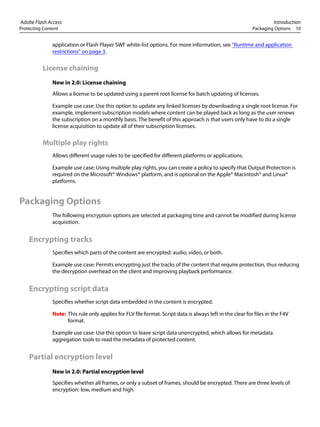 Adobe Flash Access Introduction
Protecting Content Packaging Options 10
application or Flash Player SWF white-list options. For more information, see “Runtime and application
restrictions” on page 3.
License chaining
New in 2.0: License chaining
Allows a license to be updated using a parent root license for batch updating of licenses.
Example use case: Use this option to update any linked licenses by downloading a single root license. For
example, implement subscription models where content can be played back as long as the user renews
the subscription on a monthly basis. The benefit of this approach is that users only have to do a single
license acquisition to update all of their subscription licenses.
Multiple play rights
Allows different usage rules to be specified for different platforms or applications.
Example use case: Using multiple play rights, you can create a policy to specify that Output Protection is
required on the Microsoft® Windows® platform, and is optional on the Apple® Macintosh® and Linux®
platforms.
Packaging Options
The following encryption options are selected at packaging time and cannot be modified during license
acquisition.
Encrypting tracks
Specifies which parts of the content are encrypted: audio, video, or both.
Example use case: Permits encrypting just the tracks of the content that require protection, thus reducing
the decryption overhead on the client and improving playback performance.
Encrypting script data
Specifies whether script data embedded in the content is encrypted.
Note: This rule only applies for FLV file format. Script data is always left in the clear for files in the F4V
format.
Example use case: Use this option to leave script data unencrypted, which allows for metadata
aggregation tools to read the metadata of protected content.
Partial encryption level
New in 2.0: Partial encryption level
Specifies whether all frames, or only a subset of frames, should be encrypted. There are three levels of
encryption: low, medium and high.
 