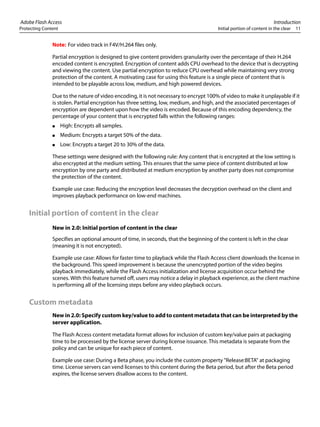 Adobe Flash Access Introduction
Protecting Content Initial portion of content in the clear 11
Note: For video track in F4V/H.264 files only.
Partial encryption is designed to give content providers granularity over the percentage of their H.264
encoded content is encrypted. Encryption of content adds CPU overhead to the device that is decrypting
and viewing the content. Use partial encryption to reduce CPU overhead while maintaining very strong
protection of the content. A motivating case for using this feature is a single piece of content that is
intended to be playable across low, medium, and high powered devices.
Due to the nature of video encoding, it is not necessary to encrypt 100% of video to make it unplayable if it
is stolen. Partial encryption has three setting, low, medium, and high, and the associated percentages of
encryption are dependent upon how the video is encoded. Because of this encoding dependency, the
percentage of your content that is encrypted falls within the following ranges:
● High: Encrypts all samples.
● Medium: Encrypts a target 50% of the data.
● Low: Encrypts a target 20 to 30% of the data.
These settings were designed with the following rule: Any content that is encrypted at the low setting is
also encrypted at the medium setting. This ensures that the same piece of content distributed at low
encryption by one party and distributed at medium encryption by another party does not compromise
the protection of the content.
Example use case: Reducing the encryption level decreases the decryption overhead on the client and
improves playback performance on low-end machines.
Initial portion of content in the clear
New in 2.0: Initial portion of content in the clear
Specifies an optional amount of time, in seconds, that the beginning of the content is left in the clear
(meaning it is not encrypted).
Example use case: Allows for faster time to playback while the Flash Access client downloads the license in
the background. This speed improvement is because the unencrypted portion of the video begins
playback immediately, while the Flash Access initialization and license acquisition occur behind the
scenes. With this feature turned off, users may notice a delay in playback experience, as the client machine
is performing all of the licensing steps before any video playback occurs.
Custom metadata
New in 2.0: Specify custom key/value to add to content metadata that can be interpreted by the
server application.
The Flash Access content metadata format allows for inclusion of custom key/value pairs at packaging
time to be processed by the license server during license issuance. This metadata is separate from the
policy and can be unique for each piece of content.
Example use case: During a Beta phase, you include the custom property "Release:BETA" at packaging
time. License servers can vend licenses to this content during the Beta period, but after the Beta period
expires, the license servers disallow access to the content.
 