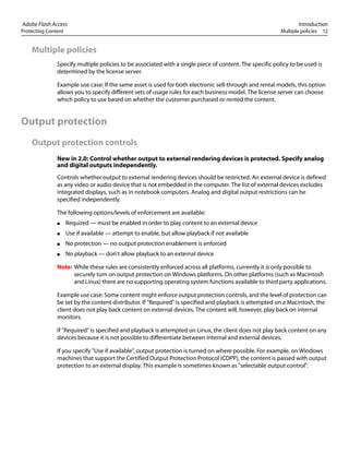 Adobe Flash Access Introduction
Protecting Content Multiple policies 12
Multiple policies
Specify multiple policies to be associated with a single piece of content. The specific policy to be used is
determined by the license server.
Example use case: If the same asset is used for both electronic sell-through and rental models, this option
allows you to specify different sets of usage rules for each business model. The license server can choose
which policy to use based on whether the customer purchased or rented the content.
Output protection
Output protection controls
New in 2.0: Control whether output to external rendering devices is protected. Specify analog
and digital outputs independently.
Controls whether output to external rendering devices should be restricted. An external device is defined
as any video or audio device that is not embedded in the computer. The list of external devices excludes
integrated displays, such as in notebook computers. Analog and digital output restrictions can be
specified independently.
The following options/levels of enforcement are available:
● Required — must be enabled in order to play content to an external device
● Use if available — attempt to enable, but allow playback if not available
● No protection — no output protection enablement is enforced
● No playback — don't allow playback to an external device
Note: While these rules are consistently enforced across all platforms, currently it is only possible to
securely turn on output protection on Windows platforms. On other platforms (such as Macintosh
and Linux) there are no supporting operating system functions available to third party applications.
Example use case: Some content might enforce output protection controls, and the level of protection can
be set by the content distributor. If "Required" is specified and playback is attempted on a Macintosh, the
client does not play back content on external devices. The content will, however, play back on internal
monitors.
If "Required" is specified and playback is attempted on Linux, the client does not play back content on any
devices because it is not possible to differentiate between internal and external devices.
If you specify "Use if available", output protection is turned on where possible. For example, on Windows
machines that support the Certified Output Protection Protocol (COPP), the content is passed with output
protection to an external display. This example is sometimes known as "selectable output control".
 