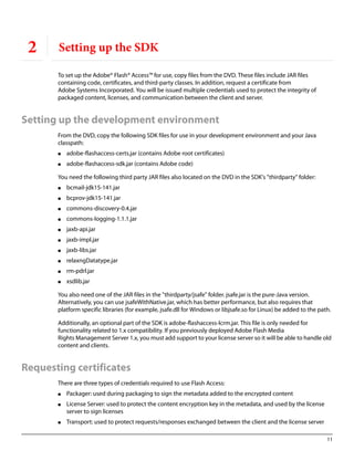 11
2 Setting up the SDK
To set up the Adobe® Flash® Access™ for use, copy files from the DVD. These files include JAR files
containing code, certificates, and third-party classes. In addition, request a certificate from
Adobe Systems Incorporated. You will be issued multiple credentials used to protect the integrity of
packaged content, licenses, and communication between the client and server.
Setting up the development environment
From the DVD, copy the following SDK files for use in your development environment and your Java
classpath:
● adobe-flashaccess-certs.jar (contains Adobe root certificates)
● adobe-flashaccess-sdk.jar (contains Adobe code)
You need the following third party JAR files also located on the DVD in the SDK's "thirdparty" folder:
● bcmail-jdk15-141.jar
● bcprov-jdk15-141.jar
● commons-discovery-0.4.jar
● commons-logging-1.1.1.jar
● jaxb-api.jar
● jaxb-impl.jar
● jaxb-libs.jar
● relaxngDatatype.jar
● rm-pdrl.jar
● xsdlib.jar
You also need one of the JAR files in the "thirdparty/jsafe" folder. jsafe.jar is the pure-Java version.
Alternatively, you can use jsafeWithNative.jar, which has better performance, but also requires that
platform specific libraries (for example, jsafe.dll for Windows or libjsafe.so for Linux) be added to the path.
Additionally, an optional part of the SDK is adobe-flashaccess-lcrm.jar. This file is only needed for
functionality related to 1.x compatibility. If you previously deployed Adobe Flash Media
Rights Management Server 1.x, you must add support to your license server so it will be able to handle old
content and clients.
Requesting certificates
There are three types of credentials required to use Flash Access:
● Packager: used during packaging to sign the metadata added to the encrypted content
● License Server: used to protect the content encryption key in the metadata, and used by the license
server to sign licenses
● Transport: used to protect requests/responses exchanged between the client and the license server
 