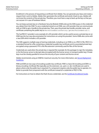 Adobe Flash Access Setting up the SDK
Protecting Content Requesting certificates 12
Enrollment is the process of requesting a certificate from Adobe. You can generate your keys and create a
request that is sent to Adobe. Adobe then generates the certificate and sends it back to you. Adobe will
not know the contents of the private key. Therefore, you must have a way to back up the key so that you
can recover it in case of hardware failure.
You can keep a private key on a Hardware Security Module (HSM) and use the SDK to pass in the credential
you obtain from the HSM. To use a credential stored on an HSM, use a JCE provider that can communicate
with an HSM to get a handle to the private key. Then, pass the private key handle, provider name, and
certificate containing the public key to ServerCredentialFactory.getServerCredential().
The SunPKCS11 provider is one example of a JCE provider which can be used to access a private key on an
HSM (see the Sun Java documentation for instructions on using this provider). Some HSMs also come with
a Java SDK which includes a JCE provider.
The SDK supports multiple ways of storing credentials, including on an HSM or as a PKCS12 file. PKCS12 is
a standard format for a file containing a credential (a public key certificate and its associated private key)
encrypted using a password. PFX is the file extension commonly used for files of this format.
Credentials are used when the private key is required (for example, for the packager to sign the metadata,
or for the license server to decrypt data encrypted with the license server or transport public key). Private
keys must be closely guarded to ensure the security of your content and license server.
Adobe recommends using an HSM for maximum security. For more information, see Secure Deployment
Guidelines.
PEM and DER are two ways of encoding a public key certificate. PEM is a base-64 encoding and DER is a
binary encoding. Certificate files typically use the extension .cer, .pem. or .der. Certificates are used in
places where only the public key is required. If a component requires only the public key to operate, it is
better to provide that component with the certificate instead of a credential or PKCS12 file.
For instructions on how to obtain the Flash Access credentials, see the Certificate Enrollment Guide.
 
