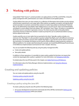 13
3 Working with policies
Using Adobe® Flash® Access™, content providers can apply policies to FLV files and F4V files. Using the
policy management APIs, administrators can create, view details of, and update policies.
A policy defines how users can view content; it is a collection of information that includes security settings,
authentication requirements, and usage rights. When policies are applied, encryption and signing allow
content providers to maintain control of their content no matter how widely it is distributed. Protected
files can be delivered by using Adobe® Flash® Media Server or an HTTP server. They can be downloaded
and played in custom players built with Adobe® AIR® and Adobe® Flash® Player. The policy is a template for
the license server to use when it generates a license. The client may also refer to the policy before
requesting a license to determine whether it needs to prompt the user to authenticate before issuing a
license request to the server.
A policy specifies one or more rights that are granted to the client. Typically, a policy includes, at a
minimum, the "Play Right". It is also possible to specify multiple Play Rights, each with different restrictions.
When the client encounters a license with multiple Play Rights, it uses the first one for which it meets all
the restrictions. For example, this feature can be used to enforce different output protection settings on
different platforms. For sample code illustrating this example, see CreatePolicyWithOutputProtection.java
in the Reference Implementation Command Line Tools "samples" directory.
You can accomplish the following tasks by using the policy management APIs:
● Create and update policies
● View policy details
In addition to these operations, it is possible to create a policy update list that does not require that
content be repackaged after a policy is updated. For more information, see Packaging media files.
For details about the Java API discussed in this chapter, see Adobe Flash Access API Reference.
For information about the Policy Manager reference implementation, see Using the reference
implementations.
Creating and updating policies
You can create and update policies using the Java API.
Creating a policy using the Java API
Updating a policy using the Java API
Creating a policy using the Java API
To create a policy by using the Java API, perform the following steps:
1. Set up your development environment and include all of the JAR files mentioned in Setting up the
development environment within your project.
 