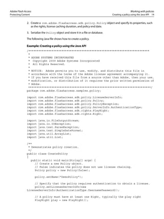 Adobe Flash Access Working with policies
Protecting Content Creating a policy using the Java API 14
2. Create a com.adobe.flashaccess.sdk.policy.Policy object and specify its properties, such
as the rights, license caching duration, and policy end date.
3. Serialize the Policy object and store it in a file or database.
The following Java file shows how to create a policy.
Example: Creating a policy using the Java API
/*************************************************************************
*
* ADOBE SYSTEMS INCORPORATED
* Copyright 2009 Adobe Systems Incorporated
* All Rights Reserved.
*
* NOTICE: Adobe permits you to use, modify, and distribute this file in
* accordance with the terms of the Adobe license agreement accompanying it.
* If you have received this file from a source other than Adobe, then your use,
* modification, or distribution of it requires the prior written permission of
* Adobe.
**************************************************************************/
package com.adobe.flashaccess.samples.policy;
import com.adobe.flashaccess.sdk.policy.LicenseServerInfo;
import com.adobe.flashaccess.sdk.policy.Policy;
import com.adobe.flashaccess.sdk.policy.PolicyException;
import com.adobe.flashaccess.sdk.policy.ServerInfo.AuthenticationType;
import com.adobe.flashaccess.sdk.rights.PlayRight;
import com.adobe.flashaccess.sdk.rights.Right;
import java.io.FileOutputStream;
import java.io.IOException;
import java.text.ParseException;
import java.text.SimpleDateFormat;
import java.util.ArrayList;
import java.util.List;
/**
* Demonstrates policy creation.
*/
public class CreatePolicy
{
public static void main(String[] args) {
// Create a new Policy object.
// False indicates the policy does not use license chaining.
Policy policy = new Policy(false);
policy.setName("DemoPolicy");
// Specify that the policy requires authentication to obtain a license.
policy.setLicenseServerInfo(new
LicenseServerInfo(AuthenticationType.UsernamePassword));
// A policy must have at least one Right, typically the play right
PlayRight play = new PlayRight();
 