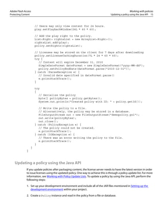 Adobe Flash Access Working with policies
Protecting Content Updating a policy using the Java API 15
// Users may only view content for 24 hours.
play.setPlaybackWindow(24L * 60 * 60);
// Add the play right to the policy.
List<Right> rightsList = new ArrayList<Right>();
rightsList.add(play);
policy.setRights(rightsList);
// Licenses may be stored on the client for 7 days after downloading
policy.setLicenseCachingDuration(7L * 24 * 60 * 60);
try {
// Content will expire December 31, 2010
SimpleDateFormat dateFormat = new SimpleDateFormat("yyyy-MM-dd");
policy.setPolicyEndDate(dateFormat.parse("2010-12-31"));
} catch (ParseException e) {
// Invalid date specified in dateFormat.parse()
e.printStackTrace();
}
try
{
// Serialize the policy
byte[] policyBytes = policy.getBytes();
System.out.println("Created policy with ID: " + policy.getId());
// Write the policy to a file.
// Alternatively, the policy may be stored in a database.
FileOutputStream out = new FileOutputStream("demopolicy.pol");
out.write(policyBytes);
out.close();
} catch (PolicyException e) {
// The policy could not be created.
e.printStackTrace();
} catch (IOException e) {
// There was an error writing the policy to the file.
e.printStackTrace();
}
}
}
Updating a policy using the Java API
If you update policies after packaging content, the license server needs to have the latest version in order
to issue licenses using the updated policy. One way to achieve this is through a policy update list. For more
information, see Working with Policy Update Lists. To update a policy by using the Java API, perform the
following steps:
1. Set up your development environment and include all of the JAR files mentioned in Setting up the
development environment within your project.
2. Create a Policy instance and read in the policy from a file or database.
 