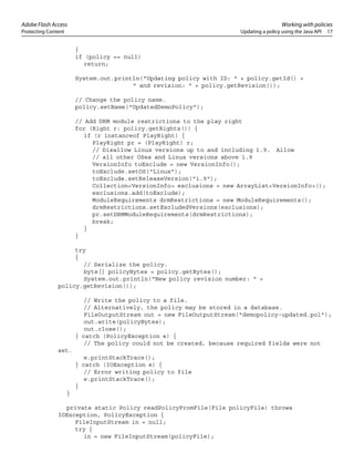 Adobe Flash Access Working with policies
Protecting Content Updating a policy using the Java API 17
}
if (policy == null)
return;
System.out.println("Updating policy with ID: " + policy.getId() +
" and revision: " + policy.getRevision());
// Change the policy name.
policy.setName("UpdatedDemoPolicy");
// Add DRM module restrictions to the play right
for (Right r: policy.getRights()) {
if (r instanceof PlayRight) {
PlayRight pr = (PlayRight) r;
// Disallow Linux versions up to and including 1.9. Allow
// all other OSes and Linux versions above 1.9
VersionInfo toExclude = new VersionInfo();
toExclude.setOS("Linux");
toExclude.setReleaseVersion("1.9");
Collection<VersionInfo> exclusions = new ArrayList<VersionInfo>();
exclusions.add(toExclude);
ModuleRequirements drmRestrictions = new ModuleRequirements();
drmRestrictions.setExcludedVersions(exclusions);
pr.setDRMModuleRequirements(drmRestrictions);
break;
}
}
try
{
// Serialize the policy.
byte[] policyBytes = policy.getBytes();
System.out.println("New policy revision number: " +
policy.getRevision());
// Write the policy to a file.
// Alternatively, the policy may be stored in a database.
FileOutputStream out = new FileOutputStream("demopolicy-updated.pol");
out.write(policyBytes);
out.close();
} catch (PolicyException e) {
// The policy could not be created, because required fields were not
set.
e.printStackTrace();
} catch (IOException e) {
// Error writing policy to file
e.printStackTrace();
}
}
private static Policy readPolicyFromFile(File policyFile) throws
IOException, PolicyException {
FileInputStream in = null;
try {
in = new FileInputStream(policyFile);
 