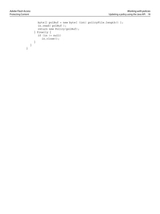 Adobe Flash Access Working with policies
Protecting Content Updating a policy using the Java API 18
byte[] polBuf = new byte[ (int) policyFile.length() ];
in.read( polBuf );
return new Policy(polBuf);
} finally {
if (in != null)
in.close();
}
}
}
 