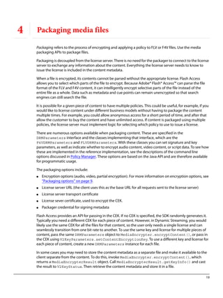 19
4 Packaging media files
Packaging refers to the process of encrypting and applying a policy to FLV or F4V files. Use the media
packaging APIs to package files.
Packaging is decoupled from the license server. There is no need for the packager to connect to the license
server to exchange any information about the content. Everything the license server needs to know to
issue the license is included in the content metadata.
When a file is encrypted, its contents cannot be parsed without the appropriate license. Flash Access
allows you to select which parts of the file to encrypt. Because Adobe® Flash® Access™ can parse the file
format of the FLV and F4V content, it can intelligently encrypt selective parts of the file instead of the
entire file as a whole. Data such as metadata and cue points can remain unencrypted so that search
engines can still search the file.
It is possible for a given piece of content to have multiple policies. This could be useful, for example, if you
would like to license content under different business models without having to package the content
multiple times. For example, you could allow anonymous access for a short period of time, and after that
allow the customer to buy the content and have unlimited access. If content is packaged using multiple
policies, the license server must implement logic for selecting which policy to use to issue a license.
There are numerous options available when packaging content. These are specified in the
DRMParameters interface and the classes implementing that interface, which are the
F4VDRMParameters and FLVDRMParameters. With these classes you can set signature and key
parameters, as well as indicate whether to encrypt audio content, video content, or script data. To see how
these are implemented in the reference implementation, see the descriptions of the command line
options discussed in Policy Manager. These options are based on the Java API and are therefore available
for programmatic usage.
The packaging options include:
● Encryption options (audio, video, partial encryption). For more information on encryption options, see
“Packaging options” on page 9.
● License server URL (the client uses this as the base URL for all requests sent to the license server)
● License server transport certificate
● License sever certificate, used to encrypt the CEK.
● Packager credential for signing metadata
Flash Access provides an API for passing in the CEK. If no CEK is specified, the SDK randomly generates it.
Typically you need a different CEK for each piece of content. However, in Dynamic Streaming, you would
likely use the same CEK for all the files for that content, so the user only needs a single license and can
seamlessly transition from one bit rate to another. To use the same key and license for multiple pieces of
content, pass the same DRMParameters object to MediaEncrypter.encryptContent(), or pass in
the CEK using V2KeyParameters.setContentEncryptionKey. To use a different key and license for
each piece of content, create a new DRMParameters instance for each file.
In some cases you may need to store the content metadata as a separate file and make it available to the
client separate from the content. To do this, invoke MediaEncrypter.encryptContent(), which
returns a MediaEncrypterResult object. Call MediaEncrypterResult.getKeyInfo() and cast
the result to V2KeyStatus. Then retrieve the content metadata and store it in a file.
 