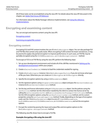 Adobe Flash Access Packaging media files
Protecting Content Encrypting and examining content 20
All of these tasks can be accomplished using the Java API. For details about the Java API discussed in this
chapter, see Adobe Flash Access API Reference.
For information about the Media Packager reference implementation, see Using the reference
implementations.
Encrypting and examining content
You can encrypt and examine content using the Java API.
Encrypting content
Examining encrypted file content
Encrypting content
Encrypting FLV and F4V content involves the use of a MediaEncrypter object. You can also package FLV
and F4V files that contain only audio tracks. When encrypting H.264 content for lower-end devices, it may
be practical to apply only partial encryption to improve performance. In such cases, an F4V file may be
partially encrypted using the F4VDRMParameters.setVideoEncryptionLevel method.
To encrypt an FLV or an F4V file by using the Java API, perform the following steps:
1. Set up your development environment and include all of the JAR files mentioned in Setting up the
development environment within your project.
2. Create a ServerCredential instance to load the credentials needed for signing.
3. Create a MediaEncrypter instance. Use a MediaEncryperFactory if you do not know what type
of file you have. Otherwise you can create an FLVEncrypter or F4VEncrypter directly.
4. Specify the encryption options by using a DRMParameters object.
5. Set the signature options using a SignatureParameters object and pass the ServerCredential
instance to its setServerCredentials method.
6. Set the key and license information using an V2KeyParameters object. Set the policies using the
setPolicies method. Set the information needed by the client to contact the license server by
calling the setLicenseServerUrl and setLicenseServerTransportCertificate methods.
Set the CEK encryption options using the setKeyProtectionOptions method, and its custom
properties using the setCustomProperties method. Finally, depending on the type of encryption
used, cast the FMRMSKeyParameters object to one of VideoDRMParameters,
AudioDRMParameters, FLVDRMParameters, or F4VDRMParameters, and set the encryption
options.
7. Encrypt the content by passing the input and output files and encryption options to the
MediaEncrypter.encryptContent method.
The following Java file shows how to encrypt a FLV file.
Example: Encrypting a file using the Java API
/*************************************************************************
*
 