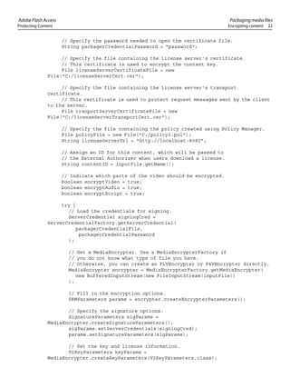 Adobe Flash Access Packaging media files
Protecting Content Encrypting content 22
// Specify the password needed to open the certificate file.
String packagerCredentialPassword = "password";
// Specify the file containing the license server's certificate.
// This certificate is used to encrypt the content key.
File licenseServerCertificateFile = new
File("C:/licenseServerCert.cer");
// Specify the file containing the license server's transport
certificate.
// This certificate is used to protect request messages sent by the client
to the server.
File tranportServerCertificateFile = new
File("C:/licenseServerTransportCert.cer");
// Specify the file containing the policy created using Policy Manager.
File policyFile = new File("C:/policy1.pol");
String licenseServerUrl = "http://localhost:8080";
// Assign an ID for this content, which will be passed to
// the External Authorizer when users download a license.
String contentID = inputFile.getName();
// Indicate which parts of the video should be encrypted.
boolean encryptVideo = true;
boolean encryptAudio = true;
boolean encryptScript = true;
try {
// Load the credentials for signing.
ServerCredential signingCred =
ServerCredentialFactory.getServerCredential(
packagerCredentialFile,
packagerCredentialPassword
);
// Get a MediaEncrypter. Use a MediaEncrypterFactory if
// you do not know what type of file you have.
// Otherwise, you can create an FLVEncrypter or F4VEncrypter directly.
MediaEncrypter encrypter = MediaEncrypterFactory.getMediaEncrypter(
new BufferedInputStream(new FileInputStream(inputFile))
);
// Fill in the encryption options.
DRMParameters params = encrypter.createEncrypterParameters();
// Specify the signature options.
SignatureParameters sigParams =
MediaEncrypter.createSignatureParameters();
sigParams.setServerCredentials(signingCred);
params.setSignatureParameters(sigParams);
// Set the key and license information.
V2KeyParameters keyParams =
MediaEncrypter.createKeyParameters(V2KeyParameters.class);
 