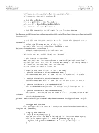 Adobe Flash Access Packaging media files
Protecting Content Encrypting content 23
keyParams.setLicenseServerUrl(licenseServerUrl);
keyParams.setContentId(contentID);
// Set the policies.
Policy[] policies = new Policy[1];
policies[0] = loadPolicy(policyFile);
keyParams.setPolicies(policies);
// Set the transport certificate for the license server
keyParams.setLicenseServerTransportCertificate(loadCert(tranportServerCertif
icateFile));
// Set the key options. An encrypted key means the content key is
encrypted
// using the license server's public key.
AsymmetricKeyProtectionOptions keyOpts = new
AsymmetricKeyProtectionOptions (
loadCert(licenseServerCertificateFile)
);
keyParams.setKeyProtectionOptions(keyOpts);
// Add custom properties.
ApplicationProperties customProps = new ApplicationProperties();
customProps.addUTF8String("My Custom Property", "Property Value");
keyParams.setCustomProperties(customProps);
params.setKeyParameters(keyParams);
// Specify the type of encryption to be used.
if (params instanceof VideoDRMParameters) {
((VideoDRMParameters) params).setEncryptVideo(encryptVideo);
}
if (params instanceof AudioDRMParameters) {
((AudioDRMParameters) params).setEncryptAudio(encryptAudio);
}
if (params instanceof FLVDRMParameters) {
((FLVDRMParameters) params).setEncryptScript(encryptScript);
}
if (params instanceof F4VDRMParameters) {
// Change to Medium or Low to enable partial encryption of H.264
content
((F4VDRMParameters)
params).setVideoEncryptionLevel(F4VDRMParameters.EncryptionLevel.High);
}
// Encrypt the content,
MediaEncrypterResult result = encrypter.encryptContent(inputFile,
outputFile, params);
// Display the results,
if (result.hasWarnings()) {
System.out.println("Media Packaging Finished with warnings");
for (WarningMessage warn : result.getWarnings()) {
System.out.println("WARNING: " + warn.getMessage());
}
 