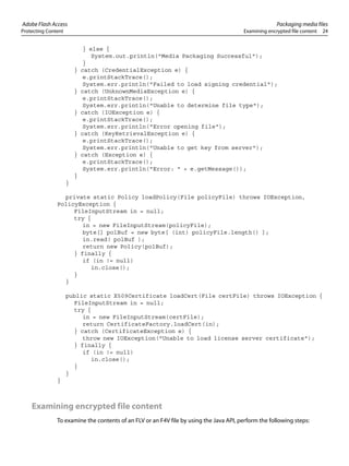 Adobe Flash Access Packaging media files
Protecting Content Examining encrypted file content 24
} else {
System.out.println("Media Packaging Successful");
}
} catch (CredentialException e) {
e.printStackTrace();
System.err.println("Failed to load signing credential");
} catch (UnknownMediaException e) {
e.printStackTrace();
System.err.println("Unable to determine file type");
} catch (IOException e) {
e.printStackTrace();
System.err.println("Error opening file");
} catch (KeyRetrievalException e) {
e.printStackTrace();
System.err.println("Unable to get key from server");
} catch (Exception e) {
e.printStackTrace();
System.err.println("Error: " + e.getMessage());
}
}
private static Policy loadPolicy(File policyFile) throws IOException,
PolicyException {
FileInputStream in = null;
try {
in = new FileInputStream(policyFile);
byte[] polBuf = new byte[ (int) policyFile.length() ];
in.read( polBuf );
return new Policy(polBuf);
} finally {
if (in != null)
in.close();
}
}
public static X509Certificate loadCert(File certFile) throws IOException {
FileInputStream in = null;
try {
in = new FileInputStream(certFile);
return CertificateFactory.loadCert(in);
} catch (CertificateException e) {
throw new IOException("Unable to load license server certificate");
} finally {
if (in != null)
in.close();
}
}
}
Examining encrypted file content
To examine the contents of an FLV or an F4V file by using the Java API, perform the following steps:
 