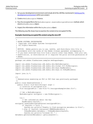 Adobe Flash Access Packaging media files
Protecting Content Examining encrypted file content 25
1. Set up your development environment and include all of the JAR files mentioned in Setting up the
development environment within your project.
2. Create a MediaEncrypter instance.
3. Pass the encrypted file to the MediaEncrypter.examineEncryptedContent method, which
returns a KeyMetaData object.
4. Inspect the information within the KeyMetaData object.
The following Java file shows how to examine the content of an encrypted FLV file.
Example: Examining encrypted file content using the Java API
/*************************************************************************
*
* ADOBE SYSTEMS INCORPORATED
* Copyright 2009 Adobe Systems Incorporated
* All Rights Reserved.
*
* NOTICE: Adobe permits you to use, modify, and distribute this file in
* accordance with the terms of the Adobe license agreement accompanying it.
* If you have received this file from a source other than Adobe, then your use,
* modification, or distribution of it requires the prior written permission of
* Adobe.
**************************************************************************/
package com.adobe.flashaccess.samples.mediapackager;
import com.adobe.flashaccess.sdk.media.drm.MediaEncrypter;
import com.adobe.flashaccess.sdk.media.drm.format.flv.FLVEncrypter;
import com.adobe.flashaccess.sdk.media.drm.keys.KeyMetaData;
import com.adobe.flashaccess.sdk.media.drm.keys.v2.V2KeyMetaData;
import java.io.*;
/**
* Demonstrates examining an FLV or F4V that was previously packaged.
*/
public class ExamineContent {
public static void main(String[] args) {
// Location of encrypted file
File encryptedFile = new File("C:/encryptedsamplevideo.flv");
// Get a MediaEncrypter.
MediaEncrypter encrypter = new FLVEncrypter();
try {
// Get information about the key
KeyMetaData keyInfo =
encrypter.examineEncryptedContent(encryptedFile);
if (keyInfo == null) {
System.out.println("Unable to find encryption metadata in file");
} else if (keyInfo instanceof FMRMSKeyMetaData) {
V2KeyMetaData metadata = (V2KeyMetaData)keyInfo;
System.out.println("License ID: " +
metadata.getContentMetadata().getLicenseId());
 