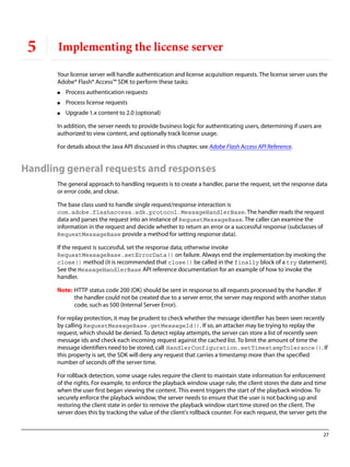 27
5 Implementing the license server
Your license server will handle authentication and license acquisition requests. The license server uses the
Adobe® Flash® Access™ SDK to perform these tasks:
● Process authentication requests
● Process license requests
● Upgrade 1.x content to 2.0 (optional)
In addition, the server needs to provide business logic for authenticating users, determining if users are
authorized to view content, and optionally track license usage.
For details about the Java API discussed in this chapter, see Adobe Flash Access API Reference.
Handling general requests and responses
The general approach to handling requests is to create a handler, parse the request, set the response data
or error code, and close.
The base class used to handle single request/response interaction is
com.adobe.flashaccess.sdk.protocol.MessageHandlerBase. The handler reads the request
data and parses the request into an instance of RequestMessageBase. The caller can examine the
information in the request and decide whether to return an error or a successful response (subclasses of
RequestMessageBase provide a method for setting response data).
If the request is successful, set the response data; otherwise invoke
RequestMessageBase.setErrorData() on failure. Always end the implementation by invoking the
close() method (it is recommended that close() be called in the finally block of a try statement).
See the MessageHandlerBase API reference documentation for an example of how to invoke the
handler.
Note: HTTP status code 200 (OK) should be sent in response to all requests processed by the handler. If
the handler could not be created due to a server error, the server may respond with another status
code, such as 500 (Internal Server Error).
For replay protection, it may be prudent to check whether the message identifier has been seen recently
by calling RequestMessageBase.getMessageId(). If so, an attacker may be trying to replay the
request, which should be denied. To detect replay attempts, the server can store a list of recently seen
message ids and check each incoming request against the cached list. To limit the amount of time the
message identifiers need to be stored, call HandlerConfiguration.setTimestampTolerance(). If
this property is set, the SDK will deny any request that carries a timestamp more than the specified
number of seconds off the server time.
For rollback detection, some usage rules require the client to maintain state information for enforcement
of the rights. For example, to enforce the playback window usage rule, the client stores the date and time
when the user first began viewing the content. This event triggers the start of the playback window. To
securely enforce the playback window, the server needs to ensure that the user is not backing up and
restoring the client state in order to remove the playback window start time stored on the client. The
server does this by tracking the value of the client's rollback counter. For each request, the server gets the
 