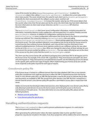 Adobe Flash Access Implementing the license server
Protecting Content Crossdomain policy file 28
value of the counter by calling RequestMessageBase.getClientState() to obtain the
ClientState object, then calling ClientState.getCounter() to obtain the current value of the
client state counter. The server should store this value for each client (use MachineId.getUniqueId()
to identify the client associated with the rollback counter value), and then call
ClientState.incrementCounter() to increase the counter value by one. If the server detects that
the counter value is less than the last value seen by the server, the client state may have been rolled back.
For more information on client state tamper detection, see the ClientState API reference
documentation.
The HandlerConfiguration class stores server configuration information, including revocation list
information, timestamp tolerance, policy update lists, and revocation lists. It is used to initialize concrete
AbstractHandler instances. In addition to configuration used by the license server,
HandlerConfiguration stores configuration information that can be sent to the client to control how
licenses are enforced. This is done by creating a ServerConfigData class and calling
HandlerConfiguration.setServerConfigData() (these settings apply only to licenses issued by
this license server). The clock windback tolerance is one property that can be set by the license server to
control how the client enforces licenses. By default, users may set their machine clock back 4 hours
without invalidating licenses. If a license server operator wishes to use a different setting, the new value
can be set in the ServerConfigData class. When you change the value of any of these settings, be sure
to increment the version number by calling setVersion(). The new values will only be sent to the client
if the version on the client is less than the current ServerConfigData version.
The client uses the License Server URL specified at packaging time as the base URL for all requests sent to
the license server. For example, if the server URL is specified as "http://licenseserver.com/path", the client
will send requests to "http://licenseserver.com/path/flashaccesspath". See the following sections for details
on the specific path used for each type of request. When implementing your license server, be sure the
server responds to the paths required for each type of request.
Crossdomain policy file
If the license server is hosted on a different domain than the video playback SWF, then a cross-domain
policy file (crossdomain.xml) might be necessary to allow the SWF to request licenses from the license
server. A cross-domain policy file is an XML file that provides a way for the server to indicate that its data
and documents are available to SWF files served from other domains. Any SWF file that is served from a
domain that the server’s cross-domain policy file specifies is permitted to access data or assets from that
server.
Adobe recommends that developers follow best practices when deploying the cross-domain policy file by
only allowing trusted domains to access the license server and limiting the access to the license
sub-directory on the web server. For more information on cross-domain policy files, please see the
following locations:
● Website controls (policy files)
● Cross-domain policy file specification
Handling authentication requests
The AuthenticationHandler class is used to process authentication requests. It is used only for
username/password authentication.
When generating the authentication token, the token expiration date must be specified. Custom
properties may also be included in the token. If set, those properties will be visible to the server when the
 