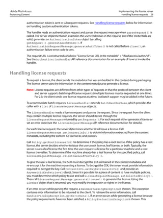 Adobe Flash Access Implementing the license server
Protecting Content Handling license requests 29
authentication token is sent in subsequent requests. See Handling license requests below for information
on handling custom authentication tokens.
The handler reads an authentication request and parses the request message when parseRequest() is
called. The server implementation examines the user credentials in the request, and if the credentials are
valid, generates an AuthenticationToken object by calling
getRequest().generateAuthToken(). If
AuthenticationRequestMessage.generateAuthToken() is not called before close(), an
authentication failure error code is sent.
The request URL is constructed as follows: "License Server URL in the metadata" + "/flashaccess/authn/v1".
See the AuthenticationHandler API reference documentation for an example of how to invoke the
handler.
Handling license requests
To request a license, the client sends the metadata that was embedded in the content during packaging.
The license server uses the information in the content metadata to generate a license.
Note: License requests are different from other types of requests in that the protocol between the client
and server supports batching of license requests (multiple licenses may be requested at one time).
For 2.0, the client sends one license request at a time, but batch support may be added in the future.
To accommodate batch requests, LicenseHandler extends BatchHandlerBase, which provides the
caller with a List of LicenseRequestMessage objects.
The LicenseHandler reads a license request and parses the request. Since the request from the client
may contain multiple license requests, the server should iterate through the
LicenseRequestMessages returned by getRequests(). For each request either generate a license or
set an error code (see the LicenseRequestMessage API reference documentation for details).
For each license request, the server determines whether it will issue a license. Call
LicenseRequestMessage.getContentInfo() to obtain information extracted from the content
metadata, including the content ID, license ID, and policies.
Call Policy.getRootLicenseId() to determine if the policy has a root license. If the policy has a root
license, the server decides whether to issue the user a root license, leaf license, or both. Typically, the
server issues a leaf license the first time the user requests a license for a particular machine and a root
license thereafter. To determine if the machine already has a leaf license for the specified policy, call
LicenseRequestMessage.clientHasLeafForPolicy().
To give the user a leaf license, the SDK must decrypt the CEK contained in the content metadata and
re-encrypt it for the machine requesting a license. To decrypt the CEK, the server must provide information
required to decrypt the key. Call ContentInfo.setKeyRetrievalInfo() and provide an
AsymmetricKeyRetrieval object. Since it is possible for a piece of content to have multiple policies,
you must determine which policy to use and call LicenseRequestMessage.setSelectedPolicy().
Then call LicenseRequestMessage.generateLicense() to generate the license. Using the
License object that is returned, you may modify the expiration or rights in the license.
If an error occurs while parsing the request, a HandlerParsingException is thrown. This exception
contains error information to be returned to the client. To retrieve the error information, call
HandlerParsingException.getErrorData(). If an error occurs while generating a license because
the policy requirements have not been satisfied, a PolicyEvaluationException is thrown. This
 