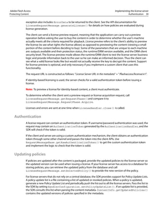 Adobe Flash Access Implementing the license server
Protecting Content Authentication 30
exception also includes ErrorData to be returned to the client. See the API documentation for
LicenseRequestMessage.generateLicense() for details on how policies are evaluated during
license generation.
The client can send a license preview request, meaning that the application can carry out a preview
operation before asking the user to buy the content in order to determine whether the user's machine
actually meets all the criteria required for playback. License preview refers to the client's ability to preview
the license (to see what rights the license allows) as opposed to previewing the content (viewing a small
portion of the content before deciding to buy). Some of the parameters that are unique to each machine
are: outputs available and their protection status, the runtime/DRM version available, and the DRM client
security level. The license preview mode allows the runtime/DRM client to test the license server business
logic and provide information back to the user so he can make an informed decision. Thus the client can
see what a valid license looks like but would not actually receive the key to decrypt the content. Support
for license preview is optional, and only necessary if you implement a custom client that uses this
functionality.
The request URL is constructed as follows: "License Server URL in the metadata" + "/flashaccess/license/v1".
If identity-based licensing is used, the server checks for a valid authentication token before issuing a
license.
Note: To preview a license for identity-based content, a client must authenticate.
To determine whether the client sent a preview request or license acquisition request, call
LicenseRequestMessage.getRequestPhase()and compare it to
LicenseRequestMessage.RequestPhase.Acquire.
Licenses and errors are sent at one time when LicenseHandler.close() is called.
Authentication
A license request can contain an authentication token. If username/password authentication was used, the
request may contain an AuthenticationToken generated by the AuthenticationHandler, and the
SDK will check if the token is valid.
If the client and server are using a custom authentication mechanism, the client obtains an authentication
token through some other channel and passes the token into the client APIs. Use
RequestMessageBase.getRawAuthenticationToken() to get the custom authentication token
and implement the logic to check that the token is valid.
Updating policies
If policies are updated after the content is packaged, provide the updated policies to the license server so
the updated version can be used when issuing a license. If your license server has access to a database for
storing policies, you can retrieve the updated policy from the database and call
LicenseRequestMessage.setSelectedPolicy() to provide the new version of the policy.
For license servers that do not rely on a central database, the SDK provides support for Policy Update Lists.
A policy update list is a file containing a list of updated or revoked policies. When a policy is updated,
generate a new Policy Update List and periodically push the list out to all the license servers. Pass the list to
the SDK by setting HandlerConfiguration.setPolicyUpdateList(). If an update list is provided,
the SDK consults this list when parsing the content metadata. ContentInfo.getUpdatedPolicies()
contains the updated versions of policies specified in the metadata.
 