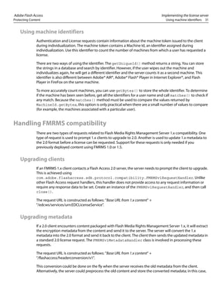 Adobe Flash Access Implementing the license server
Protecting Content Using machine identifiers 31
Using machine identifiers
Authentication and License requests contain information about the machine token issued to the client
during individualization. The machine token contains a Machine Id, an identifier assigned during
individualization. Use this identifier to count the number of machines from which a user has requested a
license.
There are two ways of using the identifier. The getUniqueId() method returns a string. You can store
the strings in a database and search by identifier. However, if the user wipes out the machine and
individualizes again, he will get a different identifier and the server counts it as a second machine. This
identifier is also different between Adobe® AIR®, Adobe® Flash® Player in Internet Explorer®, and Flash
Player in FireFox on the same machine.
To more accurately count machines, you can use getBytes() to store the whole identifier. To determine
if the machine has been seen before, get all the identifiers for a user name and call matches() to check if
any match. Because the matches() method must be used to compare the values returned by
MachineId.getBytes, this option is only practical when there are a small number of values to compare
(for example, the machines associated with a particular user).
Handling FMRMS compatibility
There are two types of requests related to Flash Media Rights Management Server 1.x compatibility. One
type of request is used to prompt 1.x clients to upgrade to 2.0. Another is used to update 1.x metadata to
the 2.0 format before a license can be requested. Support for these requests is only needed if you
previously deployed content using FMRMS 1.0 or 1.5.
Upgrading clients
If an FMRMS 1.x client contacts a Flash Access 2.0 server, the server needs to prompt the client to upgrade.
This is achieved using
com.adobe.flashaccess.sdk.protocol.compatibility.FMRMSv1RequestHandler. Unlike
other Flash Access request handlers, this handler does not provide access to any request information or
require any response data to be set. Create an instance of the FMRMSv1RequestHandler, and then call
close().
The request URL is constructed as follows: “Base URL from 1.x content" +
"/edcws/services/urn:EDCLicenseService".
Upgrading metadata
If a 2.0 client encounters content packaged with Flash Media Rights Management Server 1.x, it will extract
the encryption metadata from the content and send it to the server. The server will convert the 1.x
metadata into the 2.0 format and send it back to the client. The client then sends the updated metadata in
a standard 2.0 license request. The FMRMSv1MetadataHandler class is involved in processing these
requests.
The request URL is constructed as follows: "Base URL from 1.x content" +
"/flashaccess/headerconversion/v1".
This conversion could be done on the fly when the server receives the old metadata from the client.
Alternatively, the server could preprocess the old content and store the converted metadata; in this case,
 