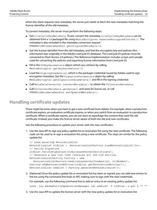 Adobe Flash Access Implementing the license server
Protecting Content Handling certificate updates 32
when the client requests new metadata, the server just needs to fetch the new metadata matching the
license identifier of the old metadata.
To convert metadata, the server must perform the following steps:
● Get LiveCycleKeyMetaData. To pre-convert the metadata, LiveCycleKeyMetaData can be
obtained from a 1.x packaged file using MediaEncrypter.examineEncryptedContent(). The
metadata is also included in the metadata conversion request
(FMRMSv1MetadataHandler.getOriginalMetadata()).
● Get the license identifier from the old metadata, and find the encryption key and policies (this
information was originally in the Adobe LiveCycle ES database. The LiveCycle ES policies must be
converted to Flash Access 2.0 policies.) The Reference Implementation includes scripts and sample
code for converting the policies and exporting license information from LiveCycle ES.
● Fill in the V2KeyParameters object (which you retrieve by calling
MediaEncrypter.getKeyParameters()).
● Load the SigningCredential, which is the packager credential issued by Adobe used to sign
encryption metadata. Get the SignatureParameters object by calling
MediaEncrypter.getSignatureParameters() and fill in the signing credential.
● Call MetaDataConverter.convertMetadata() to obtain the V2ContentMetaData.
● Call V2ContentMetaData.getBytes() and store for future use, or call
FMRMSv1MetadataHandler.setUpdatedMetadata().
Handling certificate updates
There might be times when you have to get a new certificate from Adobe. For example, when a production
certificate expires, an evaluation certificate expires, or when you switch from an evaluation to a production
certificate. When a certificate expires, you do not want to repackage the content that used the old
certificate. Instead, you make the license server aware of both the old and new certificates.
Use the following procedure to update your server with the new certificates:
1. Use the Java API to sign any policy update list or revocation list using the new certificate. The following
code can be used to re-sign a revocation list using a new certificate. The steps are similar for the policy
update list:
// Load existing RevocationList
RevocationList oldList = RevocationListFactory.loadRevocationList(in);
// Verify signature
oldList.verifySignature(oldLicenseServerCertificate);
// Generate a new list that contains all the old entries
RevocationListFactory factory = new
RevocationListFactory(newLicenseServerCredential, crlNumber);
factory.addRevocationEntries(oldList.getRevocationEntries());
RevocationList newList = factory.generateRevocationList();
2. (Optional) Once the policy update list or revocation list has been re-signed, you can add new entries to
the list using the command line tools or API, making sure to sign with the new credentials.
For example, use the following command line to add an entry to an existing policy update list:
java -jar AdobePolicyUpdateListManager.jar newList -f oldList -u pol 0 "" ""
3. Use the Java API to update the license server with the new policy update list or revocation list:
 