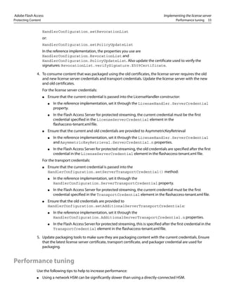 Adobe Flash Access Implementing the license server
Protecting Content Performance tuning 33
HandlerConfiguration.setRevocationList
or:
HandlerConfiguration.setPolicyUpdateList
In the reference implementation, the properties you use are
HandlerConfiguration.RevocationList and
HandlerConfiguration.PolicyUpdateList. Also update the certificate used to verify the
signatures: RevocationList.verifySignature.X509Certificate.
4. To consume content that was packaged using the old certificates, the license server requires the old
and new license server credentials and transport credentials. Update the license server with the new
and old certificates.
For the license server credentials:
● Ensure that the current credential is passed into the LicenseHandler constructor:
● In the reference implementation, set it through the LicenseHandler.ServerCredential
property.
● In the Flash Access Server for protected streaming, the current credential must be the first
credential specified in the LicenseServerCredential element in the
flashaccess-tenant.xml file.
● Ensure that the current and old credentials are provided to AsymmetricKeyRetrieval
● In the reference implementation, set it through the LicenseHandler.ServerCredential
and AsymmetricKeyRetrieval.ServerCredential.n properties.
● In the Flash Access Server for protected streaming, the old credentials are specified after the first
credential in the LicenseServerCredential element in the flashaccess-tenant.xml file.
For the transport credentials:
● Ensure that the current credential is passed into the
HandlerConfiguration.setServerTransportCredential() method:
● In the reference implementation, set it through the
HandlerConfiguration.ServerTransportCredential property.
● In the Flash Access Server for protected streaming, the current credential must be the first
credential specified in the TransportCredential element in the flashaccess-tenant.xml file.
● Ensure that the old credentials are provided to
HandlerConfiguration.setAdditionalServerTransportCredentials:
● In the reference implementation, set it through the
HandlerConfiguration.AdditionalServerTransportCredential.n properties.
● In the Flash Access Server for protected streaming, this is specified after the first credential in the
TransportCredential element in the flashaccess-tenant.xml file.
5. Update packaging tools to make sure they are packaging content with the current credentials. Ensure
that the latest license server certificate, transport certificate, and packager credential are used for
packaging.
Performance tuning
Use the following tips to help to increase performance:
● Using a network HSM can be significantly slower than using a directly-connected HSM.
 