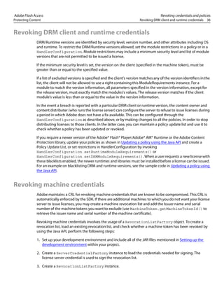 Adobe Flash Access Revoking credentials and policies
Protecting Content Revoking DRM client and runtime credentials 36
Revoking DRM client and runtime credentials
DRM/Runtime versions are identified by security level, version number, and other attributes including OS
and runtime. To restrict the DRM/Runtime versions allowed, set the module restrictions in a policy or in a
HandlerConfiguration. Module restrictions may include a minimum security level and list of module
versions that are not permitted to be issued a license.
If the minimum security level is set, the version on the client (specified in the machine token), must be
greater than or equal to the specified value.
If a list of excluded versions is specified and the client's version matches any of the version identifiers in the
list, the client will not be allowed to use a right containing this ModuleRequirements instance. For a
module to match the version information, all parameters specified in the version information, except for
the release version, must exactly match the modules's values. The release version matches if the client
module's value is less than or equal to the value in the version information.
In the event a breach is reported with a particular DRM client or runtime version, the content owner and
content distributer (who runs the license server) can configure the server to refuse to issue licenses during
a period in which Adobe does not have a fix available. This can be configured through the
HandlerConfiguration as described above, or by making changes to all the policies. In order to stop
distributing licenses to those clients. In the latter case, you can maintain a policy update list and use it to
check whether a policy has been updated or revoked.
If you require a newer version of the Adobe® Flash® Player/Adobe® AIR® Runtime or the Adobe Content
Protection library, update your policies as shown in Updating a policy using the Java API and create a
Policy Update List, or set restrictions in HandlerConfiguration by invoking
HandlerConfiguration.setRuntimeModuleRequirements() or
HandlerConfiguration.setDRMModuleRequirements(). When a user requests a new license with
these blacklists enabled, the newer runtimes and libraries must be installed before a license can be issued.
For an example on blacklisting DRM and runtime versions, see the sample code in Updating a policy using
the Java API.
Revoking machine credentials
Adobe maintains a CRL for revoking machine credentials that are known to be compromised. This CRL is
automatically enforced by the SDK. If there are additional machines to which you do not want your license
server to issue licenses, you may create a machine revocation list and add the Issuer name and serial
number of the machine tokens you want to exclude (use MachineToken.getMachineTokenId() to
retrieve the issuer name and serial number of the machine certificate).
Revoking machine credentials involves the usage of a RevocationListFactory object. To create a
revocation list, load an existing revocation list, and check whether a machine token has been revoked by
using the Java API, perform the following steps:
1. Set up your development environment and include all of the JAR files mentioned in Setting up the
development environment within your project.
2. Create a ServerCredentialFactory instance to load the credentials needed for signing. The
license server credential is used to sign the revocation list.
3. Create a RevocationListFactory instance.
 