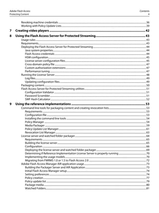 Adobe Flash Access Contents
Protecting Content 4
Revoking machine credentials ................................................................................................................................................36
Working with Policy Update Lists...........................................................................................................................................39
7 Creating video players ..............................................................................................................42
8 Using the Flash Access Server for Protected Streaming.........................................................43
Usage rules .....................................................................................................................................................................................43
Requirements.................................................................................................................................................................................43
Deploying the Flash Access Server for Protected Streaming.......................................................................................44
Java system properties.........................................................................................................................................................44
Flash Access credentials ......................................................................................................................................................44
HSM configuration.................................................................................................................................................................45
License server configuration files.....................................................................................................................................45
Cross-domain policy file......................................................................................................................................................47
Custom authorization extensions....................................................................................................................................47
Performance tuning..............................................................................................................................................................47
Running the License Server......................................................................................................................................................48
Log files......................................................................................................................................................................................49
Updating configuration files..............................................................................................................................................49
Packaging content.......................................................................................................................................................................50
Flash Access Server for Protected Streaming utilities.....................................................................................................51
Configuration Validator.......................................................................................................................................................51
Password Scrambler..............................................................................................................................................................51
SWF Hash Calculator.............................................................................................................................................................52
9 Using the reference implementations .....................................................................................53
Command line tools for packaging content and creating revocation lists.............................................................53
Requirements..........................................................................................................................................................................53
Configuration file...................................................................................................................................................................53
Installing the command line tools...................................................................................................................................54
Policy Manager .......................................................................................................................................................................54
Media Packager ......................................................................................................................................................................59
Policy Update List Manager................................................................................................................................................61
Revocation List Manager.....................................................................................................................................................63
License server and watched folder packager.....................................................................................................................64
Requirements..........................................................................................................................................................................65
Building the license server..................................................................................................................................................65
Configuration ..........................................................................................................................................................................66
Deploying the license server and watched folder packager..................................................................................69
Determining if Reference Implementation License Server is properly running .............................................70
Implementing the usage models.....................................................................................................................................70
Migrating from FMRMS 1.0 or 1.5 to Flash Access 2.0 ..............................................................................................72
Adobe Flash Access Manager AIR application usage......................................................................................................73
Building the Packager Server and AIR Application....................................................................................................73
Initial Flash Access Manager setup..................................................................................................................................74
Setting preferences...............................................................................................................................................................74
Policy creation.........................................................................................................................................................................77
Policy update list....................................................................................................................................................................79
Package media........................................................................................................................................................................80
Watched Folders.....................................................................................................................................................................81
 