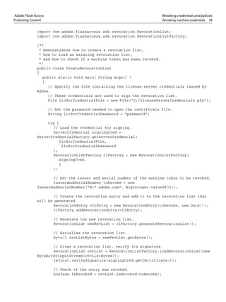 Adobe Flash Access Revoking credentials and policies
Protecting Content Revoking machine credentials 38
import com.adobe.flashaccess.sdk.revocation.RevocationList;
import com.adobe.flashaccess.sdk.revocation.RevocationListFactory;
/**
* Demonstrates how to create a revocation list,
* how to load an existing revocation list,
* and how to check if a machine token has been revoked.
*/
public class CreateRevocationList
{
public static void main( String args[] )
{
// Specify the file containing the license server credentials issued by
Adobe.
// These credentials are used to sign the revocation list.
File licSvrCredentialFile = new File("C:/licenseServerCredentials.pfx");
// Set the password needed to open the certificate file.
String licSvrCredentialPassword = "password";
try {
// Load the credential for signing.
ServerCredential signingCred =
ServerCredentialFactory.getServerCredential(
licSvrCredentialFile,
licSvrCredentialPassword
);
RevocationListFactory rlFactory = new RevocationListFactory(
signingCred,
1
);
// Set the issuer and serial number of the machine token to be revoked.
IssuerAndSerialNumber toRevoke = new
IssuerAndSerialNumber("E=*.adobe.com", BigInteger.valueOf(1));
// Create the revocation entry and add it to the revocation list that
will be generated.
RevocationEntry crlEntry = new RevocationEntry(toRevoke, new Date());
rlFactory.addRevocationEntry(crlEntry);
// Generate the new revocation list.
RevocationList newRevList = rlFactory.generateRevocationList();
// Serialize the revocation list.
byte[] revListBytes = newRevList.getBytes();
// Given a revocation list, verify its signature.
RevocationList revList = RevocationListFactory.loadRevocationList(new
ByteArrayInputStream(revListBytes));
revList.verifySignature(signingCred.getCertificate());
// Check if the entry was revoked.
boolean isRevoked = revList.isRevoked(toRevoke);
 