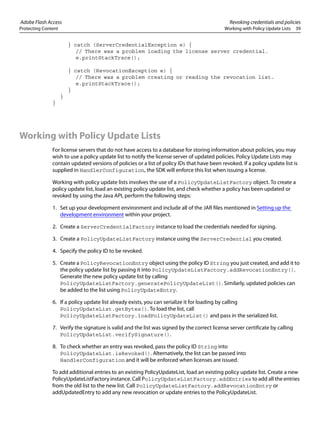 Adobe Flash Access Revoking credentials and policies
Protecting Content Working with Policy Update Lists 39
} catch (ServerCredentialException e) {
// There was a problem loading the license server credential.
e.printStackTrace();
} catch (RevocationException e) {
// There was a problem creating or reading the revocation list.
e.printStackTrace();
}
}
}
Working with Policy Update Lists
For license servers that do not have access to a database for storing information about policies, you may
wish to use a policy update list to notify the license server of updated policies. Policy Update Lists may
contain updated versions of policies or a list of policy IDs that have been revoked. If a policy update list is
supplied in HandlerConfiguration, the SDK will enforce this list when issuing a license.
Working with policy update lists involves the use of a PolicyUpdateListFactory object. To create a
policy update list, load an existing policy update list, and check whether a policy has been updated or
revoked by using the Java API, perform the following steps:
1. Set up your development environment and include all of the JAR files mentioned in Setting up the
development environment within your project.
2. Create a ServerCredentialFactory instance to load the credentials needed for signing.
3. Create a PolicyUpdateListFactory instance using the ServerCredential you created.
4. Specify the policy ID to be revoked.
5. Create a PolicyRevocationEntry object using the policy ID String you just created, and add it to
the policy update list by passing it into PolicyUpdateListFactory.addRevocationEntry().
Generate the new policy update list by calling
PolicyUpdateListFactory.generatePolicyUpdateList(). Similarly, updated policies can
be added to the list using PolicyUpdateEntry.
6. If a policy update list already exists, you can serialize it for loading by calling
PolicyUpdateList.getBytes(). To load the list, call
PolicyUpdateListFactory.loadPolicyUpdateList() and pass in the serialized list.
7. Verify the signature is valid and the list was signed by the correct license server certificate by calling
PolicyUpdateList.verifySignature().
8. To check whether an entry was revoked, pass the policy ID String into
PolicyUpdateList.isRevoked(). Alternatively, the list can be passed into
HandlerConfiguration and it will be enforced when licenses are issued.
To add additional entries to an existing PolicyUpdateList, load an existing policy update list. Create a new
PolicyUpdateListFactory instance. Call PolicyUpdateListFactory.addEntries to add all the entries
from the old list to the new list. Call PolicyUpdateListFactory.addRevocationEntry or
addUpdatedEntry to add any new revocation or update entries to the PolicyUpdateList.
 